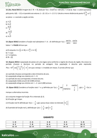 FUNÇÕES TRIGONOMÉTRICAS
5
12. (Esc. Naval 2017) A Imagem de 𝑓𝑓: ℝ → ℝ, dada por 2
f(x) 2cos (x) sen (2x) 1,
= + − é [a, b]. Seja π o plano que passa
pelo ponto A(9, 1, 0)
− e é paralelo aos vetores u (0,1, 0)
=

e v (1,1,1).
=

Calcule a menor distância do ponto
b
P , a,1
a
 
 
 
ao plano π e assinale a opção correta.
a) 7 2
b) 5 2
c)
9 3
4
d)
11 2
2
e) 4 3
13. (Epcar 2016) Considere a função real sobrejetora f : A B
→ definida por
sen3x cos3x
f(x)
senx cosx
= −
Sobre f é FALSO afirmar que
a) O conjunto A é �𝑥𝑥 ∈ ℝ| 𝑥𝑥 ≠
𝑘𝑘𝑘𝑘
2
, 𝑘𝑘 ∈ ℤ�
b) f é par.
c) f é injetora.
d) B {2}
=
14. (Espcex 2015) A população de peixes em uma lagoa varia conforme o regime de chuvas da região. Ela cresce no
período chuvoso e decresce no período de estiagem. Esta população é descrita pela expressão
3 t 2
P(t) 10 cos 5
6
π
 
 
−
 
+
 
 
 
 
 
 
em que o tempo t é medido em meses. É correto afirmar que
a) o período chuvoso corresponde a dois trimestres do ano.
b) a população atinge seu máximo em t 6.
=
c) o período de seca corresponde a 4 meses do ano.
d) a população média anual é de 6.000 animais.
e) a população atinge seu mínimo em t 4
= com 6.000 animais.
15. (Epcar 2015) Considere as funções reais f e g definidas por
2 cos(2x)
1
f(x) det ,
1
2 2sen(2x)
2
 
 
= ⋅
 
 
 
1
g(x) f(x)
2
= − e
marque a alternativa incorreta.
a) o conjunto imagem da função f é o intervalo [0,1]
b) A função g é ímpar.
c) A função real h definida por
1
h(x) g(x)
2
=
− + possui duas raízes no intervalo 0,
2
π
 
 
 
d) O período da função real j definida por
1
j(x) g(x)
2
=− + é
2
π
GABARITO
1 - D 2 - A 3 - B 4 - E 5 - D
6 - E 7 - B 8 - A 9 - A 10 - D
11 - D 12 - D 13 - C 14 - A 15 - C
 