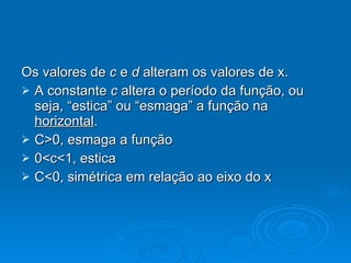 Os valores de  c  e  d  alteram os valores de x. A constante  c  altera o período da função, ou seja, “estica” ou “esmaga” a função na  horizontal . C>0, esmaga a função 0<c<1, estica C<0, simétrica em relação ao eixo do x 
