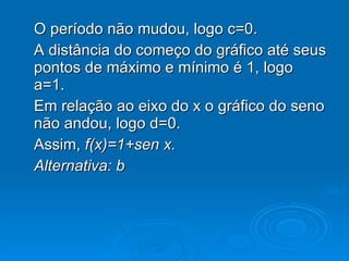 O período não mudou, logo c=0. A distância do começo do gráfico até seus pontos de máximo e mínimo é 1, logo  a=1. Em relação ao eixo do x o gráfico do seno não andou, logo d=0. Assim,  f(x)=1+sen x. Alternativa: b 