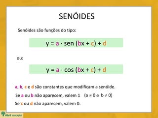 SENÓIDES
Senóides são funções do tipo:
y = a  sen (bx + c) + d
ou:
a, b, c e d são constantes que modificam a senóide.
Se a ou b não aparecem, valem 1
Se c ou d não aparecem, valem 0.
(a  0 e b  0)
y = a  cos (bx + c) + d
 
