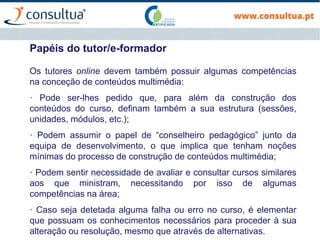 Os tutores online devem também possuir algumas competências
na conceção de conteúdos multimédia:
· Pode ser-lhes pedido que, para além da construção dos
conteúdos do curso, definam também a sua estrutura (sessões,
unidades, módulos, etc.);
· Podem assumir o papel de “conselheiro pedagógico” junto da
equipa de desenvolvimento, o que implica que tenham noções
mínimas do processo de construção de conteúdos multimédia;
· Podem sentir necessidade de avaliar e consultar cursos similares
aos que ministram, necessitando por isso de algumas
competências na área;
· Caso seja detetada alguma falha ou erro no curso, é elementar
que possuam os conhecimentos necessários para proceder à sua
alteração ou resolução, mesmo que através de alternativas.
Papéis do tutor/e-formador
 