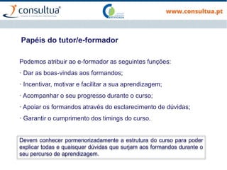 Papéis do tutor/e-formador
Podemos atribuir ao e-formador as seguintes funções:
· Dar as boas-vindas aos formandos;
· Incentivar, motivar e facilitar a sua aprendizagem;
· Acompanhar o seu progresso durante o curso;
· Apoiar os formandos através do esclarecimento de dúvidas;
· Garantir o cumprimento dos timings do curso.
Devem conhecer pormenorizadamente a estrutura do curso para poder
explicar todas e quaisquer dúvidas que surjam aos formandos durante o
seu percurso de aprendizagem.
 