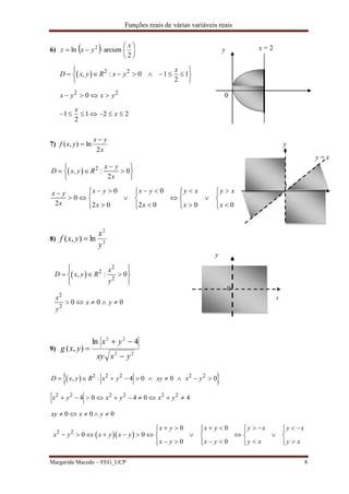 Funções reais de várias variáveis reais
Margarida Macedo – FEG_UCP 8
6)   






2
arcsenln 2 x
yxz y x=2
  2 2
2 2
, : 0 1 1
2
0
1 1 2 2
2
x
D x y R x y
x y x y
x
x
 
        
 
   
      
0
7)
x
yx
yxf
2
ln),(

 y
y = x
  2
, : 0
2
0 0
0
2 2 0 2 0 0 0
x y
D x y R
x
x y x y y x y xx y
x x x x x
 
   
 
            
       
         
0 x
8) 2
2
ln),(
y
x
yxf 
y
 
2
2
2
2
2
, : 0
0 0 0
x
D x y R
y
x
x y
y
  
   
  
    
9)
22
22
4ln
),(
yxxy
yx
yxg



  
  
2 2 2 2 2
2 2 2 2 2 2
2 2
, : 4 0 0 0
4 0 4 0 4
0 0 0
0 0
0 0
0 0
D x y R x y xy x y
x y x y x y
xy x y
x y x y y x y x
x y x y x y
x y x y y x y x
         
         
    
             
            
           
x = 2
0
x
 
