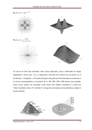 Funções reais de várias variáveis reais
Margarida Macedo – FEG_UCP 13
4)
22
),( yx
xyeyxf 

5)
1
3
),( 22



yx
y
yxf
As curvas de nível são utilizadas, entre outras aplicações, para a elaboração de mapas
topográficos. Neste caso, ),( yxf representa a elevação (em metros) em um ponto  yx,
de latitude x e longitude y. Na colina da figura esboçada (em três dimensões) encontram-se
as curvas correspondentes às elevações de 0, 100, 200, 300 e 400 metros, por exemplo.
Essas curvas podem ser encaradas como tendo sido obtidas cortando-se a colina em
“fatias” paralelas à base. O “caminho” ao longo de uma dessas curvas permanece sempre à
mesma altitude.
 