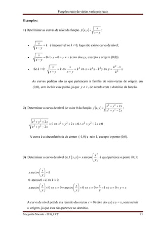 Funções reais de várias variáveis reais
Margarida Macedo – FEG_UCP 15
Exemplos:
1) Determinar as curvas de nível da função  
yx
x
yxf

, :

x
k
x y


é impossível se k < 0, logo não existe curva de nível;
 0 0
x
x y x
x y
    

(eixo dos yy, excepto a origem (0,0))
 Se k > 0:
2
2 2 2
2
1x x k
k k x k x k y y x
x y x y k

       
 
As curvas pedidas são as que pertencem à família de semi-rectas de origem em
(0,0), sem incluir esse ponto, já que y x , de acordo com o domínio da função.
2) Determinar a curva de nível de valor 0 da função  
xyx
xyx
yxf
2
2
, 22
22


 :
2 2
2 2 2 2
2 2
2
0 2 0 2 0
2
x y x
x y x x y x
x y x
 
        
 
A curva é a circunferência de centro (-1,0) e raio 1, excepto o ponto (0,0).
3) Determinar a curva de nível de  , arccos
x
f x y x
y
 
  
 
à qual pertence o ponto  1,0 :
arccos
0 arccos0 0
arccos 0 0 arccos 0 0 1 0
x
x k
y
k k
x x x
x x x x y x
y y y
 
 
 
   
   
               
   
A curva de nível pedida é a reunião das rectas x = 0 (eixo dos yy) e y = x, sem incluir
a origem, já que esta não pertence ao domínio.
 