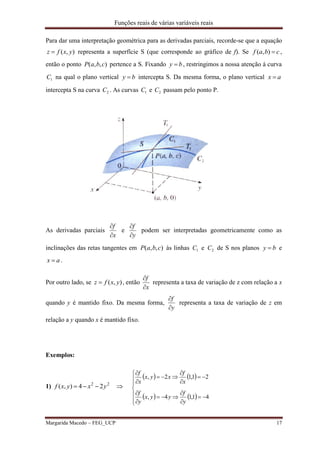 Funções reais de várias variáveis reais
Margarida Macedo – FEG_UCP 17
Para dar uma interpretação geométrica para as derivadas parciais, recorde-se que a equação
),( yxfz  representa a superfície S (que corresponde ao gráfico de f). Se cbaf ),( ,
então o ponto ),,( cbaP pertence a S. Fixando by  , restringimos a nossa atenção à curva
1C na qual o plano vertical by  intercepta S. Da mesma forma, o plano vertical ax 
intercepta S na curva 2C . As curvas 1C e 2C passam pelo ponto P.
As derivadas parciais
x
f


e
y
f


podem ser interpretadas geometricamente como as
inclinações das retas tangentes em ),,( cbaP às linhas 1C e 2C de S nos planos by  e
ax  .
Por outro lado, se ),( yxfz  , então
x
f


representa a taxa de variação de z com relação a x
quando y é mantido fixo. Da mesma forma,
y
f


representa a taxa de variação de z em
relação a y quando x é mantido fixo.
Exemplos:
1) 22
24),( yxyxf  
   
   


















41,14,
21,12,
y
f
yyx
y
f
x
f
xyx
x
f
 