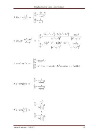 Funções reais de várias variáveis reais
Margarida Macedo – FEG_UCP 19
5)
5
( , )
4
y
h x y
x




 
 2
5
4
1
4
yh
x x
h
y x
 

 


 
6)
2 2
2 2
5 3
( , )
x y
f x y
x y




   
   
   
   
2 2 2 2
2
2 22 2 2 2
2 2 2 2
2
2 22 2 2 2
10 2 5 3 16
6 2 5 3 16
x x y x x yf xy
x
x y x y
y x y y x yf x y
y
x y x y
      

 

  
  
  
7) 2 2
cosz x y 
   
2
2 2 2
2 cos
2cos sen 2 sen cos sen 2
z
x y
x
z
x y y x y y x y
y


       

8)  arctgz xy 
 
 
2
2
1
1
z y
x xy
z x
y xy

 

 
 
9) arctg
y
z
x
 
  
 

2
2
2
1
1
1
y
z x
x y
x
z x
y y
x



  
  
  



       
 
