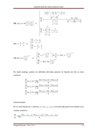 Funções reais de várias variáveis reais
Margarida Macedo – FEG_UCP 20
10)
2
2
( , ) ln
2
x y
f x y
x
 
    

   
 
  
2 2
22
2 2 2
2
2
2 2
2
2 2 2
2 4 2
2
2
1
12
2
x x x y x
xf x xy
x x y x y x
x
f x
y x y x y
x
    


 
 
   
 


    
 
11)
x y
z
y x
  
2
2
1
1
z y
x y x
z x
y xy

 

   

12)
2
1
( , )
2
x y
h x y
 
  
 

2 2
2
2 21 1 1
ln ln 2
2 2 2
1
ln 2 2
2
x y x y
x y
h
y y
x
h
xy
y
                 
      

  
     
  
De modo análogo, podem ser definidas derivadas parciais de funções de três ou mais
variáveis:
h
zyxfhzyxf
zyx
z
f
h
zyxfzhyxf
zyx
y
f
h
zyxfzyhxf
zyx
x
f
h
h
h
),,(),,(
lim),,(
),,(),,(
lim),,(
),,(),,(
lim),,(
0
0
0















Genericamente:
Se u é uma função de n variáveis, ),..,,( 21 nxxxu  , a sua derivada parcial em relação à sua
i-ésima variável é:
 
h
xxxfxxhxxxf
x
u niniii
h
i
),...,,...,(,...,,,,...,
lim 1111
0



 

 