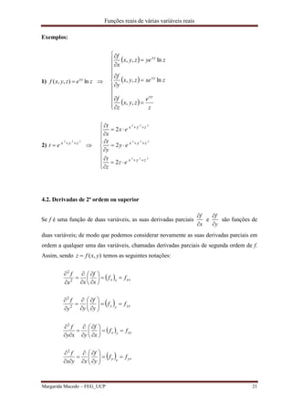 Funções reais de várias variáveis reais
Margarida Macedo – FEG_UCP 21
Exemplos:
1) zezyxf xy
ln),,(  
 
 
 



















z
e
zyx
z
f
zxezyx
y
f
zyezyx
x
f
xy
xy
xy
,,
ln,,
ln,,
2)
2 2 2
x y z
t e  
 
2 2 2
2 2 2
2 2 2
2
2
2
x y z
x y z
x y z
t
x e
x
t
y e
y
t
z e
z
 
 
 
 
 

 


 

4.2. Derivadas de 2ª ordem ou superior
Se f é uma função de duas variáveis, as suas derivadas parciais
x
f


e
y
f


são funções de
duas variáveis; de modo que podemos considerar novamente as suas derivadas parciais em
ordem a qualquer uma das variáveis, chamadas derivadas parciais de segunda ordem de f.
Assim, sendo ),( yxfz  temos as seguintes notações:
  xxxx ff
x
f
xx
f













2
2
  yyyy ff
y
f
yy
f













2
2
  xyyx ff
x
f
yxy
f












2
  yxxy ff
y
f
xyx
f












2
 