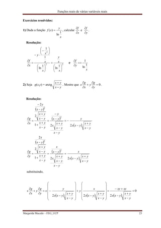 Funções reais de várias variáveis reais
Margarida Macedo – FEG_UCP 23
Exercícios resolvidos:
1) Dada a função
x
y
xf
1
ln
)(  , calcular
f
x


e
f
y


.
Resolução:
22
2
1
ln
1
ln
1
1
























x
x
y
x
x
x
y
x
f
e
x
y
f
1
ln
1



2) Seja g(x,y) = arctg
yx
yx


. Mostre que 0
g g
x y
x y
 
 
 
.
Resolução:
 
 
 
 
 
 
yx
yx
yxx
x
yx
yx
yx
x
yx
x
yx
yx
yx
yx
yx
x
y
g
yx
yx
yxx
y
yx
yx
yx
x
yx
y
yx
yx
yx
yx
yx
y
x
g






































221
2
2
221
2
2
2
2
2
2
substituindo,
     
0
222















































yx
yx
yxx
xyxy
yx
yx
yxx
x
y
yx
yx
yxx
y
x
y
g
y
x
g
x
 