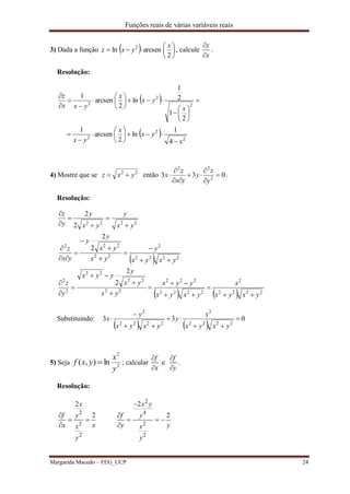 Funções reais de várias variáveis reais
Margarida Macedo – FEG_UCP 24
3) Dada a função   






2
arcsenln 2 x
yxz , calcule
z
x


.
Resolução:
 
  2
2
2
2
2
2
4
1
ln
2
arcsen
1
2
1
2
1
ln
2
arcsen
1
x
yx
x
yx
x
yx
x
yxx
z





























4) Mostre que se 22
yxz  então 033 2
22







y
z
y
yx
z
x .
Resolução:
 
    2222
2
2222
222
22
22
22
2
2
2222
2
22
222
2222
2
2
2
2
2
2
yxyx
x
yxyx
yyx
yx
yx
y
yyx
y
z
yxyx
y
yx
yx
y
y
yx
z
yx
y
yx
y
y
z


























Substituindo:
   
033
2222
2
2222
2






yxyx
x
y
yxyx
y
x
5) Seja 2
2
ln),(
y
x
yxf  ; calcular
f
x


e
f
y


.
Resolução:
2
2 4
2 2
2 2
2 2
2 2
x x y
f fy y
x x y yx x
y y

 
    
 
 