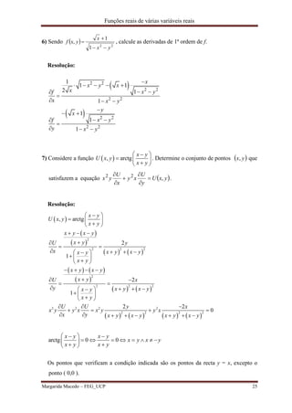 Funções reais de várias variáveis reais
Margarida Macedo – FEG_UCP 25
6) Sendo   22
1
1
,
yx
x
yxf


 , calcule as derivadas de 1ª ordem de f.
Resolução:
 
 
2 2
2 2
2 2
2 2
2 2
1
1 1
2 1
1
1
1
1
x
x y x
x x yf
x x y
y
x
x yf
y x y

    
 

  

 
 

  
7) Considere a função  , arctg
x y
U x y
x y
 
  
 
. Determine o conjunto de pontos  yx, que
satisfazem a equação  yxU
y
U
xy
x
U
yx ,22






.
Resolução:
 
 
 
   
   
 
   
       
2
2 2 2
2
2 2 2
2 2 2 2
2 2 2 2
, arctg
2
1
2
1
2 2
0
x y
U x y
x y
x y x y
x yU y
x x y x yx y
x y
x y x y
x yU x
y x y x yx y
x y
U U y x
x y y x x y y x
x y x y x y x y x y
 
  
 
  

 
    
   
   
 
 
    
   
  
   
       
arctg 0 0
x y x y
x y x y
x y x y
  
        
  
Os pontos que verificam a condição indicada são os pontos da recta y = x, excepto o
ponto ( 0,0 ).
 