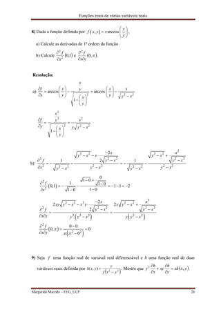 Funções reais de várias variáveis reais
Margarida Macedo – FEG_UCP 26
8) Dada a função definida por  , arccos
x
f x y x
y
 
  
 
,
a) Calcule as derivadas de 1ª ordem da função.
b) Calcule  1,02
2
x
f


e  ,0
2
yx
f


.
Resolução:
a)
222
arccos
1
arccos
xy
x
y
x
y
x
y
x
y
x
x
f
























22
2
2
2
2
1
xyy
x
y
x
y
x
y
f












b)
2
2 2 2 2
2 2 2 22
2 2 2 2 22 2 2 2
2
21 1
x x
y x x y x
y x y xf
x y x y xy x y x

    
 
     
   
 
2
2
0
1 0
1 1 00,1 1 1 2
1 01 0
f
x
 
        

   
 
 
3
2 2 2 2 2
2 2 2 22
2 2 2 2 2
2
2 2
2
2 2
2
0 0
0, 0
0
x x
xy y x x y x y x
y x y xf
x y y y x y y x
f
x y

 

    
 
 
   
 
 
  
9) Seja f uma função real de variável real diferenciável e h uma função real de duas
variáveis reais definida por
 22
),(
yxf
y
yxh

 . Mostre que  yxxh
y
h
xy
x
h
y ,2






.
 