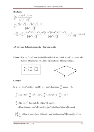 Funções reais de várias variáveis reais
Margarida Macedo – FEG_UCP 27
Resolução:
 
  
     
  
 
  
   
    
 
2 2
2
2 2
2 2 2 2
2
2 2
3 2 2 2 2 3 2 2
2
2 2 2 22 2 2 2
' 2
' 2
2 ' 2 '
,
y f x y xh
x
f x y
f x y y f x y yh
y
f x y
xy f x y xyf x y xy f x yh h xy
y xy x h x y
x y f x yf x y f x y
   



     



       
     
   
4.3. Derivada da função composta – Regra da cadeia
1º caso: Seja ),( yxfz  uma função diferenciável de x e y, onde )(tgx  e )(thy  são
funções diferenciáveis em t. Então z é uma função diferenciável de t e
dt
dy
y
z
dt
dx
x
z
dt
dz






x
u t
y
Exemplo:
Se 42
3xyyxz  , onde  tx 2sen e ty cos , determinar
dt
dz
quando t = 0.
  t
dt
dy
t
dt
dx
xyx
y
z
yxy
x
z
sene2cos2,12,32 324






       
           tttttttt
txyxtyxy
dt
dz
sencos2sen122sen2cos2cos3cos2sen2
sen122cos232
324
324


      6230sen0cos0sen120sen0cos20cos30cos0sen2 324
0






tdt
dz
 