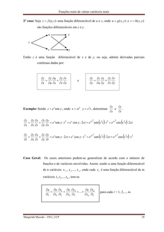 Funções reais de várias variáveis reais
Margarida Macedo – FEG_UCP 28
2° caso: Seja ),( vufz  uma função diferenciável de u e v, onde ),( yxgu  e ),( yxhv 
são funções diferenciáveis em x e y.
u x
z
v y
Então z é uma função diferenciável de x e de y, ou seja, admite derivadas parciais
contínuas dadas por:
x
v
v
z
x
u
u
z
x
z












e
y
v
v
z
y
x
u
z
y
z












Exemplo: Sendo yez x
sen , onde 2
stx  tsy 2
 , determinar
s
z


e
t
z


.
    sttsettsestyetye
s
y
y
z
s
x
x
z
s
z ststxx
2cossen2cossen 222222













    222222
cos2sencos2sen stsesttsesyestye
t
y
y
z
t
x
x
z
t
z ststxx













Caso Geral: Os casos anteriores podem-se generalizar de acordo com o número de
funções e de variáveis envolvidas. Assim, sendo u uma função diferenciável
de n variáveis nxxx ,..,,. 21 , onde cada jx é uma função diferenciável de m
variáveis mttt ,...,, 21 , tem-se
i
n
niii t
x
x
u
t
x
x
u
t
x
x
u
t
u

















...2
2
1
1
para cada i = 1, 2,..., m.
 