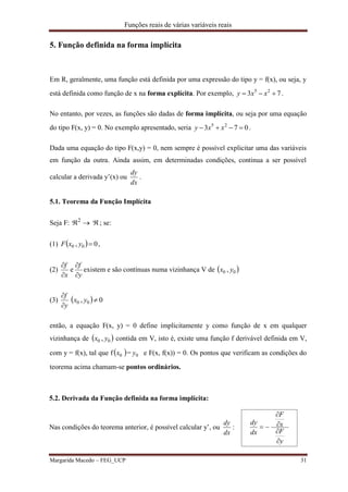 Funções reais de várias variáveis reais
Margarida Macedo – FEG_UCP 31
5. Função definida na forma implícita
Em R, geralmente, uma função está definida por uma expressão do tipo y = f(x), ou seja, y
está definida como função de x na forma explícita. Por exemplo, 73 25
 xxy .
No entanto, por vezes, as funções são dadas de forma implícita, ou seja por uma equação
do tipo F(x, y) = 0. No exemplo apresentado, seria 073 25
 xxy .
Dada uma equação do tipo F(x,y) = 0, nem sempre é possível explicitar uma das variáveis
em função da outra. Ainda assim, em determinadas condições, continua a ser possível
calcular a derivada y’(x) ou
dx
dy
.
5.1. Teorema da Função Implícita
Seja F: 2
; se:
(1)   0, 00 yxF ,
(2)
y
f
x
f




e existem e são contínuas numa vizinhança V de  00 , yx
(3)
y
f


  0, 00 yx
então, a equação F(x, y) = 0 define implicitamente y como função de x em qualquer
vizinhança de  00 , yx contida em V, isto é, existe uma função f derivável definida em V,
com y = f(x), tal que f  0x = 0y e F(x, f(x)) = 0. Os pontos que verificam as condições do
teorema acima chamam-se pontos ordinários.
5.2. Derivada da Função definida na forma implícita:
Nas condições do teorema anterior, é possível calcular y’, ou
dx
dy
:
y
F
x
F
dx
dy





 
