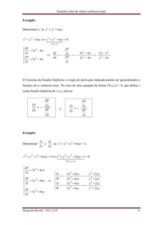 Funções reais de várias variáveis reais
Margarida Macedo – FEG_UCP 32
Exemplo:
Determinar y’ se xyyx 633
 .
xy
xy
xy
yx
y
F
x
F
dx
dy
xy
y
F
yx
x
F
xyyxxyyx
yxF
2
2
63
63
63
63
066
2
2
2
2
2
2
),(
3333
























  
O Teorema da Função Implícita e a regra de derivação indicada podem ser generalizados a
funções de n variáveis reais. No caso de uma equação da forma F(x,y,z) = 0, que define z
como função implícita de x e y, tem-se:
z
F
x
F
x
z







e
z
F
y
F
y
z







Exemplo:
Determinar
y
z
x
z




e , se 16333
 xyzzyx .










































xyz
xzy
xyz
xzy
dy
z
xyz
yzx
xyz
yzx
dx
z
xyz
z
F
xzy
y
F
yzx
x
F
xyzzyxxyzzyx
zyxF
2
2
63
63
2
2
63
63
63
63
63
01616
2
2
2
2
2
2
2
2
2
2
2
),,(
333333
  
 