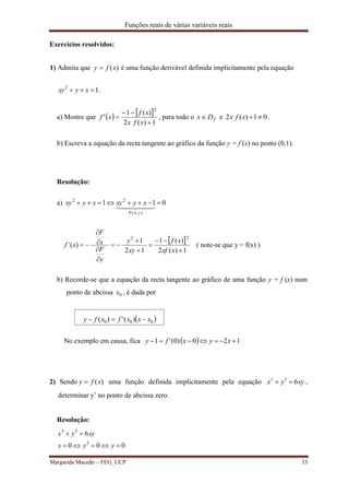 Funções reais de várias variáveis reais
Margarida Macedo – FEG_UCP 33
Exercícios resolvidos:
1) Admita que )(xfy  é uma função derivável definida implicitamente pela equação
12
 xyxy .
a) Mostre que    
1)(2
)(1
'
2



xfx
xf
xf , para todo o fDx  e 01)(2 xfx .
b) Escreva a equação da recta tangente ao gráfico da função y = f (x) no ponto (0,1).
Resolução:
a) 011
),(
22

  
yxF
xyxyxyxy
 
1)(2
)(1
12
1
)´(
22











xxf
xf
xy
y
y
F
x
F
xf ( note-se que y = f(x) )
b) Recorde-se que a equação da recta tangente ao gráfico de uma função y = f (x) num
ponto de abcissa 0x , é dada por
 000 )(')( xxxfxfy 
No exemplo em causa, fica   120)0('1  xyxfy
2) Sendo )(xfy  uma função definida implicitamente pela equação xyyx 633
 ,
determinar y’ no ponto de abcissa zero.
Resolução:
000
6
3
33


yyx
xyyx
 
