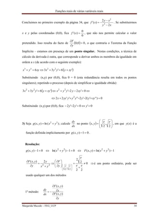 Funções reais de várias variáveis reais
Margarida Macedo – FEG_UCP 34
Concluimos no primeiro exemplo da página 34, que
xy
xy
xf
2
2
)(' 2
2


 . Se substituirmos
x e y pelas coordenadas (0,0), fica
0
0
)(' xf , que não nos permite calcular o valor
pretendido. Isso resulta do facto de   00,0 


y
F
, o que contraria o Teorema da Função
Implícita – estamos em presença de um ponto singular. Nestas condições, a técnica de
cálculo da derivada é outra, que corresponde a derivar ambos os membros da igualdade em
ordem a x (de acordo com o seguinte exemplo):
 '6'336 2233
xyyyyxxyyx 
Substituindo (x,y) por (0,0), fica 0 = 0 (esta redundância resulta em todos os pontos
singulares); repetindo o processo (depois de simplificar a igualdade obtida):
 
0)'''(2'2''''22
0'22''6'33
2
2222


xyyyyyyyyx
xyyyyxxyyyyx
Substituindo (x,y) por (0,0), fica 0'0'2'2  yyy
3) Seja )(ln),( 22
yxyxg  ; calcule
dx
dy
no ponto   








2
,
2
,
ee
yx , em que )(xy é a
função definida implicitamente por 01),( yxg .
Resolução:
1)ln(),(01)ln(01),( 2222
 yxyxFyxyxg























0
22
2
2
2),(
2
,
2
22 ee
e
y
F
yx
y
y
yxF
ee
é um ponto ordinário, pode ser
usado qualquer um dos métodos
1º método:
y
yxF
x
yxF
dx
dy





),(
),(
 