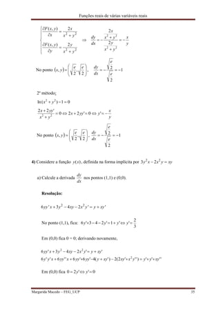 Funções reais de várias variáveis reais
Margarida Macedo – FEG_UCP 35















22
22
2),(
2),(
yx
y
y
yxF
yx
x
x
yxF
y
x
yx
y
yx
x
dx
dy




22
22
2
2
No ponto   








2
,
2
,
ee
yx , 1
2
2 
e
e
dx
dy
2º método:
01)(ln 22
 yx
y
x
yyyx
yx
yyx



'0'220
'22
22
No ponto   








2
,
2
,
ee
yx , 1
2
2 
e
e
dx
dy
4) Considere a função )(xy , definida na forma implícita por 2 2
3 2y x x y xy 
a) Calcule a derivada
dx
dy
nos pontos (1,1) e (0,0).
Resolução:
2 2
6 ' 3 4 2 ' 'yy x y xy x y y xy    
No ponto (1,1), fica:
3
2
''1'243'6  yyyy
Em (0,0) fica 0 = 0; derivando novamente,
'''')'''2(2)'(4'6'6''6''6
''243'6
2
22
xyyyyxxyxyyyyyyxyyxyy
xyyyxxyyxyy


Em (0,0) fica 0''20  yy
 