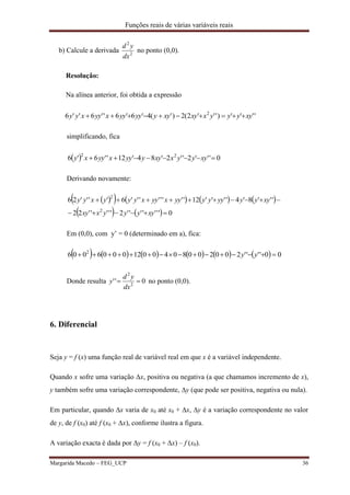 Funções reais de várias variáveis reais
Margarida Macedo – FEG_UCP 36
b) Calcule a derivada 2
2
dx
yd
no ponto (0,0).
Resolução:
Na alínea anterior, foi obtida a expressão
'''')'''2(2)'(4'6'6''6''6 2
xyyyyxxyxyyyyyyxyyxyy 
simplificando, fica
  0'''2''2'84'12''6'6 22
 xyyyxxyyyyxyyxy
Derivando novamente:
        
    0'''''''2'''''22
'''8'4''''12''''''''6''''26
2
2


xyyyyxxy
xyyyyyyyyyxyyxyyyxyy
Em (0,0), com y’ = 0 (determinado em a), fica:
            00''''20020080400120006006 2
 yy
Donde resulta 0'' 2
2

dx
yd
y no ponto (0,0).
6. Diferencial
Seja y = f (x) uma função real de variável real em que x é a variável independente.
Quando x sofre uma variação x, positiva ou negativa (a que chamamos incremento de x),
y também sofre uma variação correspondente, y (que pode ser positiva, negativa ou nula).
Em particular, quando x varia de x0 até x0 + x, y é a variação correspondente no valor
de y, de f (x0) até f (x0 + x), conforme ilustra a figura.
A variação exacta é dada por y = f (x0 + x) – f (x0).
 