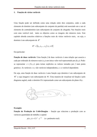 Funções reais de várias variáveis reais
Margarida Macedo – FEG_UCP 2
1. Funções de várias variáveis
Uma função pode ser definida como uma relação entre dois conjuntos, onde a cada
elemento do domínio (um subconjunto do conjunto de partida) está associado um e um só
elemento do contradomínio (um subconjunto do conjunto de chegada). Nas funções reais
com uma variável real, tanto os objectos como as imagens são números reais. Este
capítulo aborda conceitos relativos a funções reais de várias variáveis reais, ou seja, o
domínio é um subconjunto de n
R
  RxxxxR in
n
 ;,...,, 21
Em particular:
Função de duas variáveis: Uma função f de duas variáveis é uma relação que associa a
cada par ordenado de números reais (x,y) um único valor real representado por f(x,y). Pode-
se representar ),( yxfz  para tornar explícitos os valores tomados por f num ponto
genérico. As variáveis x e y são variáveis independentes, e z a variável dependente.
Ou seja, uma função de duas variáveis é uma função cujo domínio é um subconjunto de
2
 e cuja imagem é um subconjunto de  . Uma maneira de visualizar tal função é pelo
diagrama sagital, onde o domínio D é representado como um subconjunto do plano Oxy.
Exemplo:
Função de Produção de Cobb-Douglas – função que relaciona a produção com as
variáveis quantidade de trabalho e capital:
 
 1
),( yCxyxp ( parâmetro real)
 