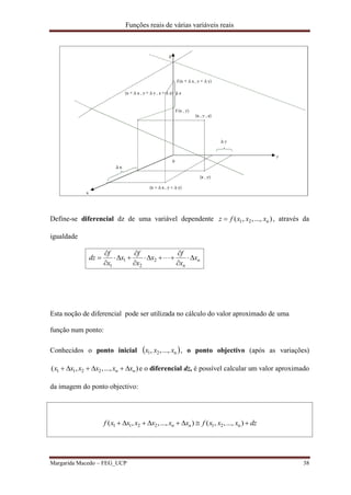 Funções reais de várias variáveis reais
Margarida Macedo – FEG_UCP 38
Define-se diferencial dz de uma variável dependente )...,,,( n21 xxxfz  , através da
igualdade
n
n
x
x
f
x
x
f
x
x
f
dz 








 2
2
1
1
Esta noção de diferencial pode ser utilizada no cálculo do valor aproximado de uma
função num ponto:
Conhecidos o ponto inicial  n21 ...,,, xxx , o ponto objectivo (após as variações)
)...,,,( 2211 nn xxxxxx  e o diferencial dz, é possível calcular um valor aproximado
da imagem do ponto objectivo:
dzxxxfxxxxxxf nn  )...,,,()...,,,( n212211
 