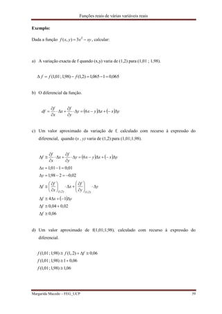 Funções reais de várias variáveis reais
Margarida Macedo – FEG_UCP 39
Exemplo:
Dada a função xyxyxf  2
3),( , calcular:
a) A variação exacta de f quando (x,y) varia de (1,2) para (1,01 ; 1,98).
065,01065,1)2,1()98,1;01,1(  fff
b) O diferencial da função.
    yxxyxy
y
f
x
x
f
df 





 6
c) Um valor aproximado da variação de f, calculado com recurso à expressão do
diferencial, quando (x , y) varia de (1,2) para (1,01;1,98).
   
 
06,0
02,004,0
14
02,0298,1
01,0101,1
6
)2,1()2,1(





























f
f
yxf
y
y
f
x
x
f
f
y
x
yxxyxy
y
f
x
x
f
f
d) Um valor aproximado de f(1,01;1,98), calculado com recurso à expressão do
diferencial.
06,1)98,1;01,1(
06,01)98,1;01,1(
06,0)2,.1()98,1;01,1(



f
f
fff
 