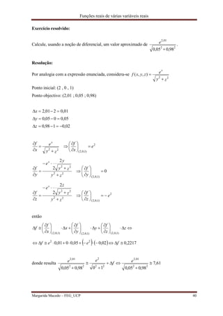Funções reais de várias variáveis reais
Margarida Macedo – FEG_UCP 40
Exercício resolvido:
Calcule, usando a noção de diferencial, um valor aproximado de
98,005,0 22
01,2

e .
Resolução:
Por analogia com a expressão enunciada, considera-se
zy
ezyxf
x
22
),,(


Ponto inicial: (2 , 0 , 1)
Ponto objectivo: (2,01 ; 0,05 ; 0,98)
02,0198,0
05,0005,0
01,0201,2



z
y
x
2
)1,0,2(
22
e
x
f
zy
e
x
f x













0
2
2
)1,0,2(
22
22















y
f
zy
zy
y
e
y
f
x
2
)1,0,2(
22
22
2
2
e
z
f
zy
zy
z
e
z
f
x















então
    2217,002,005,0001,0 22
)1,0,2()1,0,2()1,0,2(


























feef
z
z
f
y
y
f
x
x
f
f
donde resulta 61,7
98,005,01098,005,0 22
01,2
22
2
22
01,2






ef
ee
 