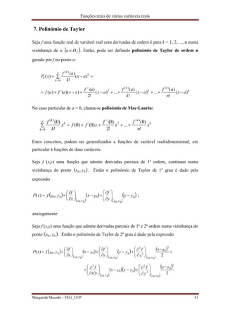 Funções reais de várias variáveis reais
Margarida Macedo – FEG_UCP 41
7. Polinómio de Taylor
Seja f uma função real de variável real com derivadas de ordem k para k = 1, 2, ..., n numa
vizinhança de a  fDa . Então, pode ser definido polinómio de Taylor de ordem n
gerado por f no ponto a:
n
n
k
k
k
n
k
k
n
ax
n
af
ax
k
af
ax
af
axafaf
ax
k
af
xP
)(
!
)(
...)(
!
)(
...)(
!2
)´´(
))(´()(
)(
!
)(
)(
)()(
2
0
)(



No caso particular de a = 0, chama-se polinómio de Mac-Laurin:
 

n
k
n
n
k
k
x
n
f
x
f
xffx
k
f
0
)(
2
)(
!
)0(
...
!2
)0´´(
)0´()0(
!
)0(
Estes conceitos, podem ser generalizados a funções de variável multidimensional, em
particular à funções de duas variáveis:
Seja f (x,y) uma função que admite derivadas parciais de 1ª ordem, contínuas numa
vizinhança do ponto  00, yx . Então o polinómio de Taylor de 1º grau é dado pela
expressão
 
 
 
 
 yy
y
f
xx
x
f
yxfxP
yxyx
0
0,0
0
0,0
00,)( 















 ;
analogamente
Seja f (x,y) uma função que admite derivadas parciais de 1ª e 2ª ordem numa vizinhança do
ponto  00, yx . Então o polinómio de Taylor de 2º grau é dado pela expressão
 
 
 
 
 
 
 
 
  
 
 
2
2
,)(
0
2
2
2
0,0
00
2
0,0
0
2
2
2
0,0
0
0,0
0
0,0
00
yy
y
f
yyxx
yx
f
xx
x
f
yy
y
f
xx
x
f
yxfxP
yxyx
yxyxyx












































 