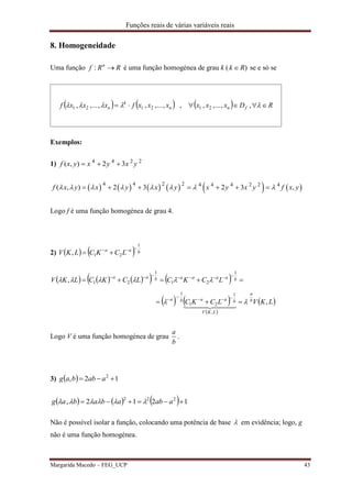 Funções reais de várias variáveis reais
Margarida Macedo – FEG_UCP 43
8. Homogeneidade
Uma função RRf n
: é uma função homogénea de grau k ( )Rk  se e só se
      RDxxxxxxfxxxf fnn
k
n   ,,...,,,,...,,,...,, 212121
Exemplos:
1) 4 4 2 2
( , ) 2 3f x y x y x y  
           4 4 2 2 4 4 4 2 2 4
( , ) 2 3 2 3 ,f x y x y x y x y x y f x y             
Logo f é uma função homogénea de grau 4.
2)     baa
LCKCLKV
1
21,


        
   
 
 LKVLCKC
LCKCLCKCLKV
b
a
LKV
baaba
baaaabaa
,
,
,
1
21
1
1
21
1
21








  
Logo V é uma função homogénea de grau
b
a
.
3)   12, 2
 aabbag
      1212, 222
 aabababag 
Não é possível isolar a função, colocando uma potência de base  em evidência; logo, g
não é uma função homogénea.
 