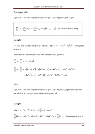 Funções reais de várias variáveis reais
Margarida Macedo – FEG_UCP 44
Teorema de Euler
Seja RRf n
: uma função homogénea de grau k ( )Rk  ; então, tem-se que
 nn
n
xxxfkx
x
f
x
x
f
x
x
f
,...,, 212
2
1
1









em todos os pontos do Dfddddd
Exemplo:
Foi visto num exemplo anterior que a função 4 4 2 2
( , ) 2 3f x y x y x y   é homogénea
de grau 4.
Para verificar o Teorema de Euler, deve ser verificada a igualdade
 yxfy
y
f
x
x
f
,4





   
  ),(42348124
68646864
42244224
2242242323
yxfyyxxyyxx
yxyyxxyyxyxxyxy
y
f
x
x
f







Nota:
Seja RRf n
: uma função homogénea de grau k ( )Rk  ; então, as primeiras derivadas
parciais de f, se existirem, são homogéneas de grau 1k .
Exemplo:
4 4 2 2
( , ) 2 3f x y x y x y   23
64 xyx
x
f




       yx
x
f
yxxyxxyx
x
f
,6464, 3223323





 homogénea de grau 3
 