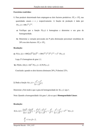 Funções reais de várias variáveis reais
Margarida Macedo – FEG_UCP 45
Exercícios resolvidos:
1. Para produzir determinado bem empregam-se dois factores produtivos 1FP e 2FP nas
quantidades anuais x e y respectivamente. A função de produção é dada por
6,05,0
100),( yxyxP  .
a) Verifique que a função P(x,y) é homogénea e determine o seu grau de
homogeneidade.
b) Determine a variação provocada em P pela diminuição percentual simultânea de
20% nos dois factores 1FP e 2FP .
Resolução:
a)     ),(100100),( 1,16,06,05,05,06,05,0
yxPyxyxyxP  
Logo, P é homogénea de grau 1,1.
b) ),(78,0),(8,0)8,0;8,0( 1,1
yxPyxPyxP 
Conclusão: quando os dois factores diminuem 20%, P diminui 22%.
2. Dada a função
  2/
),( 

yx
yx
yxh



Determine  de modo a que o grau de homogeneidade de ),( yxh seja 1.
Nota: Quando a homogeneidade é de grau 1, diz-se que é Homogeneidade Linear.
Resolução:
   
     
),(),( 2/
2/2/2/2/2/
yxh
yx
yx
yx
yx
yx
yx
yxh 















 









21
2
 

.
 