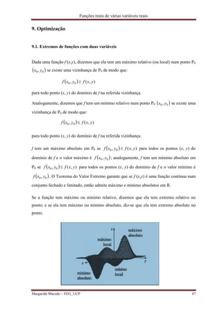 Funções reais de várias variáveis reais
Margarida Macedo – FEG_UCP 47
9. Optimização
9.1. Extremos de funções com duas variáveis
Dada uma função f (x,y), dizemos que ela tem um máximo relativo (ou local) num ponto P0
 00, yx se existe uma vizinhança de P0 de modo que:
  ),(, 00 yxfyxf 
para todo ponto (x, y) do domínio de f na referida vizinhança.
Analogamente, dizemos que f tem um mínimo relativo num ponto P0  00, yx se existe uma
vizinhança de P0 de modo que:
  ),(, 00 yxfyxf 
para todo ponto (x, y) do domínio de f na referida vizinhança.
f tem um máximo absoluto em P0 se   ),(, 00 yxfyxf  para todos os pontos (x, y) do
domínio de f e o valor máximo é  00, yxf ; analogamente, f tem um mínimo absoluto em
P0 se   ),(, 00 yxfyxf  para todos os pontos (x, y) do domínio de f e o valor mínimo é
 00, yxf . O Teorema do Valor Extremo garante que se f (x,y) é uma função contínua num
conjunto fechado e limitado, então admite máximo e mínimo absolutos em R.
Se a função tem máximo ou mínimo relativo, dizemos que ela tem extremo relativo no
ponto; e se ela tem máximo ou mínimo absoluto, diz-se que ela tem extremo absoluto no
ponto.
 