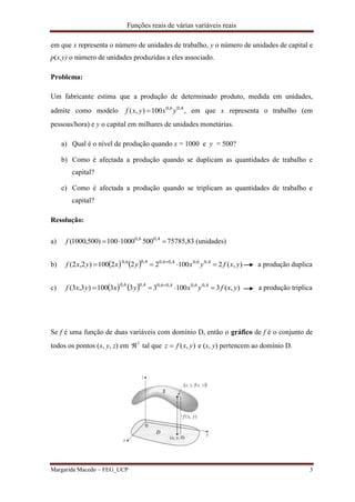 Funções reais de várias variáveis reais
Margarida Macedo – FEG_UCP 3
em que x representa o número de unidades de trabalho, y o número de unidades de capital e
p(x,y) o número de unidades produzidas a eles associado.
Problema:
Um fabricante estima que a produção de determinado produto, medida em unidades,
admite como modelo 4,06,0
100),( yxyxf  , em que x representa o trabalho (em
pessoas/hora) e y o capital em milhares de unidades monetárias.
a) Qual é o nível de produção quando x = 1000 e y = 500?
b) Como é afectada a produção quando se duplicam as quantidades de trabalho e
capital?
c) Como é afectada a produção quando se triplicam as quantidades de trabalho e
capital?
Resolução:
a)  4,06,0
5001000100)500,1000(f 75785,83 (unidades)
b)     ),(2100222100)2,2( 4,06,04,06,04,06,0
yxfyxyxyxf  
a produção duplica
c)     ),(3100333100)3,3( 4,06,04,06,04,06,0
yxfyxyxyxf  
a produção triplica
Se f é uma função de duas variáveis com domínio D, então o gráfico de f é o conjunto de
todos os pontos (x, y, z) em 3
 tal que ),( yxfz  e (x, y) pertencem ao domínio D.
 
