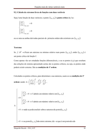 Funções reais de várias variáveis reais
Margarida Macedo – FEG_UCP 48
9.2. Cálculo de extremos livres de funções com duas variáveis
Seja f uma função de duas variáveis; o ponto  00, yx é ponto crítico de f se:
























0
0
)0,0(
)0,0(
yx
yx
y
f
x
f
ou se uma ou ambas derivadas parciais de primeira ordem não existirem em  00, yx .
Teorema:
Se RRf 2
: tem um máximo ou mínimo relativo num ponto  00, yx , então  00, yx é
um ponto crítico da função f.
Como apenas vão ser estudadas funções diferenciáveis, o ou os pontos (x,y) que resultam
das soluções do sistema apresentado acima são os pontos críticos, ou seja, os pontos onde
poderá existir extremo. São as condições de 1ª ordem.
Calculados os pontos críticos, para determinar a sua natureza, usam-se as condições de 2ª
ordem: sendo 2
2
2
222
y
f
x
f
yx
f
















 ,
 
 
 
 




































seladepontouméquese-dizextremo;existenão,xpontono0
,xpontodonaturezaasobreconcluirpodesenada0
,xemrelativomáximoumadmitef0
,xemrelativomínimoumadmitef0
0
00
00
002
2
002
2
y
y
y
x
f
y
x
f
 