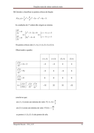 Funções reais de várias variáveis reais
Margarida Macedo – FEG_UCP 50
3) Calcular e classificar os pontos críticos da função
343
3
4
3
1
),( 233
 yxxyxyxF .
As condições de 1ª ordem dão origem ao sistema



























11
31
044
023
0
0
2
2
yy
xx
y
xx
y
F
x
F
Os pontos criticos são (-1,-1), (-1,1), (3,-1) e (3,1).
Observando o quadro:
(-1,-1) (-1,1) (3,-1) (3,1)
222
2



x
x
F
- 4 - 4 4 4
y
y
F
82
2



- 8 8 - 8 8
0
2



yx
F
0 0 0 0
22











yx
F
- 


2
2
x
F
2
2
y
F


- 32 32 32 -32
conclui-se que:
em (-1,-1) existe um máximo de valor
3
4
)1,1( F
em (3,1) existe um mínimo de valor
3
44
)1,3( F
os pontos (-1,1), (3,-1) são pontos de sela.
 