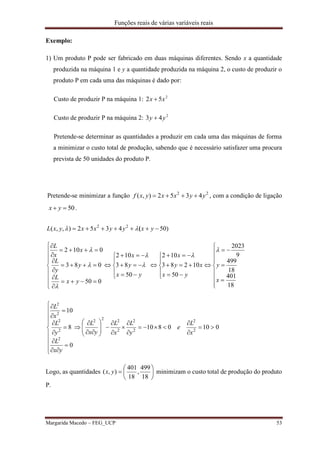 Funções reais de várias variáveis reais
Margarida Macedo – FEG_UCP 53
Exemplo:
1) Um produto P pode ser fabricado em duas máquinas diferentes. Sendo x a quantidade
produzida na máquina 1 e y a quantidade produzida na máquina 2, o custo de produzir o
produto P em cada uma das máquinas é dado por:
Custo de produzir P na máquina 1: 2
52 xx 
Custo de produzir P na máquina 2: 2
43 yy 
Pretende-se determinar as quantidades a produzir em cada uma das máquinas de forma
a minimizar o custo total de produção, sabendo que é necessário satisfazer uma procura
prevista de 50 unidades do produto P.
Pretende-se minimizar a função 22
4352),( yyxxyxf  , com a condição de ligação
50 yx .
















































18
401
18
499
9
2023
50
10283
102
50
83
102
050
083
0102
)504352),,( 22
x
y
yx
xy
x
yx
y
x
yx
L
y
y
L
x
x
L
yxyyxxyxL







 (
0100810
0
8
10
2
2
2
2
2
222
2
2
2
2
2






































x
L
e
y
L
x
L
yx
L
yx
L
y
L
x
L
Logo, as quantidades 






18
499
,
18
401
),( yx minimizam o custo total de produção do produto
P.
 