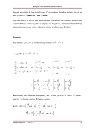 Funções reais de várias variáveis reais
Margarida Macedo – FEG_UCP 55
Quando a condição de ligação define em 2
R um conjunto fechado e limitado, deverá ser
tido em conta o Teorema do Valor Extremo:
Seja uma função f, real de duas variáveis reais, contínua no seu domínio, definida num
domínio fechado e limitado; então o conjunto das imagens de f é um conjunto limitado de
números reais e f possui valores máximo e mínimo absolutos nesse domínio.
Exemplo:
Seja a função xyyxf ),( condicionada pela elipse 44 22
 yx .
)44),,( 22
 yxxyyxL (







































































































4
1
2
2
2
4
1
2
2
2
2
2
2
2
2
2
2
2
2
1
2
4
12
2
4
044
2
0
4
044
02
08
22
2
22
2
22
22
2
22





y
x
y
x
y
x
y
x
y
x
y
x
x
y
x
xy
x
y
x
xy
yx
y
x
y
x
y
yx
L
yx
y
L
xy
x
L

O sistema foi resolvido sob o pressuposto 0y ; note-se que se y = 0, então x = 0, valores
que não verificam a condição de ligação. Assim,
pontos críticos: 







2,
2
2
e 







 2,
2
2
para
4
1









 2,
2
2
e 







 2,
2
2
para
4
1

 