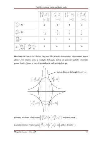 Funções reais de várias variáveis reais
Margarida Macedo – FEG_UCP 56








2,
2
2







4
1









 2,
2
2







4
1









 2,
2
2







4
1









 2,
2
2







4
1

82
2



x
L
- 2 - 2 2 2
22
2



y
L
2
1

2
1

2
1
2
1
1
2



yx
L
1 1 1 1
2
2
2
222
y
L
x
L
yx
L















 0 0 0 0
O método da Função Auxiliar de Lagrange não permitiu determinar a natureza dos pontos
críticos. No entanto, como a condição de ligação define um domínio fechado e limitado
para a função (já que se trata de uma elipse), pode-se concluir que
y
curvas de nível da função f(x,y) = xy








 2,
2
2








2,
2
2
-1 1 x








 2,
2
2








 2,
2
2
f admite máximos relativos em 







2,
2
2
e 







 2,
2
2
, ambos de valor 1;
f admite mínimos relativos em








 2,
2
2
e








 2,
2
2 , ambos de valor -1.
 