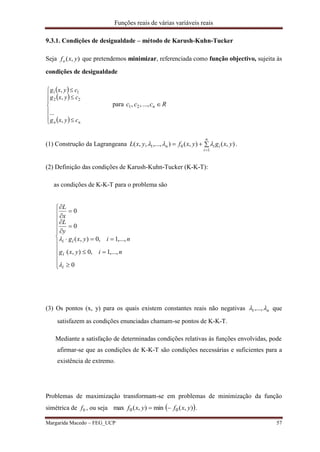 Funções reais de várias variáveis reais
Margarida Macedo – FEG_UCP 57
9.3.1. Condições de desigualdade – método de Karush-Kuhn-Tucker
Seja ),( yxfo que pretendemos minimizar, referenciada como função objectivo, sujeita às
condições de desigualdade
 
 
 









nn cyxg
cyxg
cyxg
,
...
,
,
22
11
para Rccc n ...,,, 21
(1) Construção da Lagrangeana 

n
i
iin yxgyxfyxL
1
01 ),(),(),...,,,(  .
(2) Definição das condições de Karush-Kuhn-Tucker (K-K-T):
as condições de K-K-T para o problema são
(3) Os pontos (x, y) para os quais existem constantes reais não negativas n ,...,1 que
satisfazem as condições enunciadas chamam-se pontos de K-K-T.
Mediante a satisfação de determinadas condições relativas às funções envolvidas, pode
afirmar-se que as condições de K-K-T são condições necessárias e suficientes para a
existência de extremo.
Problemas de maximização transformam-se em problemas de minimização da função
simétrica de 0f , ou seja  ),(min),(max 00 yxfyxf  .




















0
,...,1,0),(
,...,1,0),(
0
0
i
i
ii
niyxg
niyxg
y
L
x
L


 