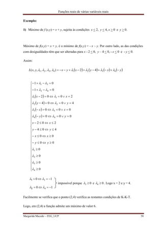 Funções reais de várias variáveis reais
Margarida Macedo – FEG_UCP 58
Exemplo:
1) Máximo de f (x,y) = x + y, sujeita às condições x < 2, y < 4, x > 0 e y > 0.
Máximo de f(x,y) = x + y, é o mínimo de f(x,y) = - x – y. Por outro lado, as das condições
com desigualdades têm que ser alteradas para x - 2 < 0, y – 4 < 0, - x < 0 e - y < 0.
Assim:
       yxyxyxyxL  43214321 42),,,,,( 
10
10
4
3




2
1
impossível porque 03  e 04  . Logo x = 2 e y = 4.
Facilmente se verifica que o ponto (2,4) verifica as restantes condições de K-K-T.
Logo, em (2,4) a função admite um máximo de valor 6.
 
 
 
 











































0
0
0
0
00
00
404
202
000
000
4004
2002
01
01
4
3
2
1
44
33
22
11
42
31










yy
xx
yy
xx
yy
xx
yy
xx
 