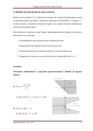 Funções reais de várias variáveis reais
Margarida Macedo – FEG_UCP 6
2. Domínio de uma função de duas variáveis
Domínio de uma função f é o conjunto dos elementos do conjunto de partida para os quais
a expressão analítica que define a função tem significado. Em particular, se a função f é
de duas variáveis, o domínio da função dá origem a um conjunto de pares ordenados que
constituem um domínio plano.
Para determinar o domínio de uma função, independenetemente do número de variáveis,
deveremos ter em conta que:
 O denominador de uma fracção deverá ser diferente de zero
 O argumento de um logaritmo deverá ser maior que zero
 O radicando de uma raíz de índice par deverá ser maior ou igual a zero
 O argumento de um arcsen ou arccos deverá estar compreendido entre -1 e 1
Exemplos:
Determinar analiticamente e representar geometricamente o domínio de algumas
funções:
1)
1
1
),(



x
yx
yxf
  0101:, 2
 xyxRyxD
2) )ln(),( 2
xyxyxf 
  0:, 22
 xyRyxD
 