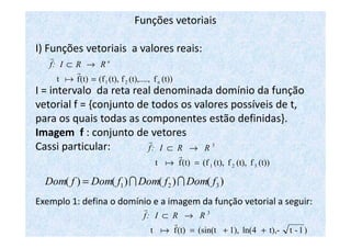 Funções vetoriais
I) Funções vetoriais a valores reais:
I = intervalo da reta real denominada domínio da função
vetorial f = {conjunto de todos os valores possíveis de t,
para os quais todas as componentes estão definidas}.
(t))f(t),....,f(t),(f(t)ft n21=
→⊂
r
a
r n
RRI:f
para os quais todas as componentes estão definidas}.
Imagem f : conjunto de vetores
Cassi particular:
Exemplo 1: defina o domínio e a imagem da função vetorial a seguir:
(t))f(t),f(t),(f(t)ft 321
3
=
→⊂
r
a
r
RRI:f
)()()()( 321 fDomfDomfDomfDom II=
)1-tt),-ln(41),(sin(t(t)ft
3
++=
→⊂
r
a
r
RRI:f
 