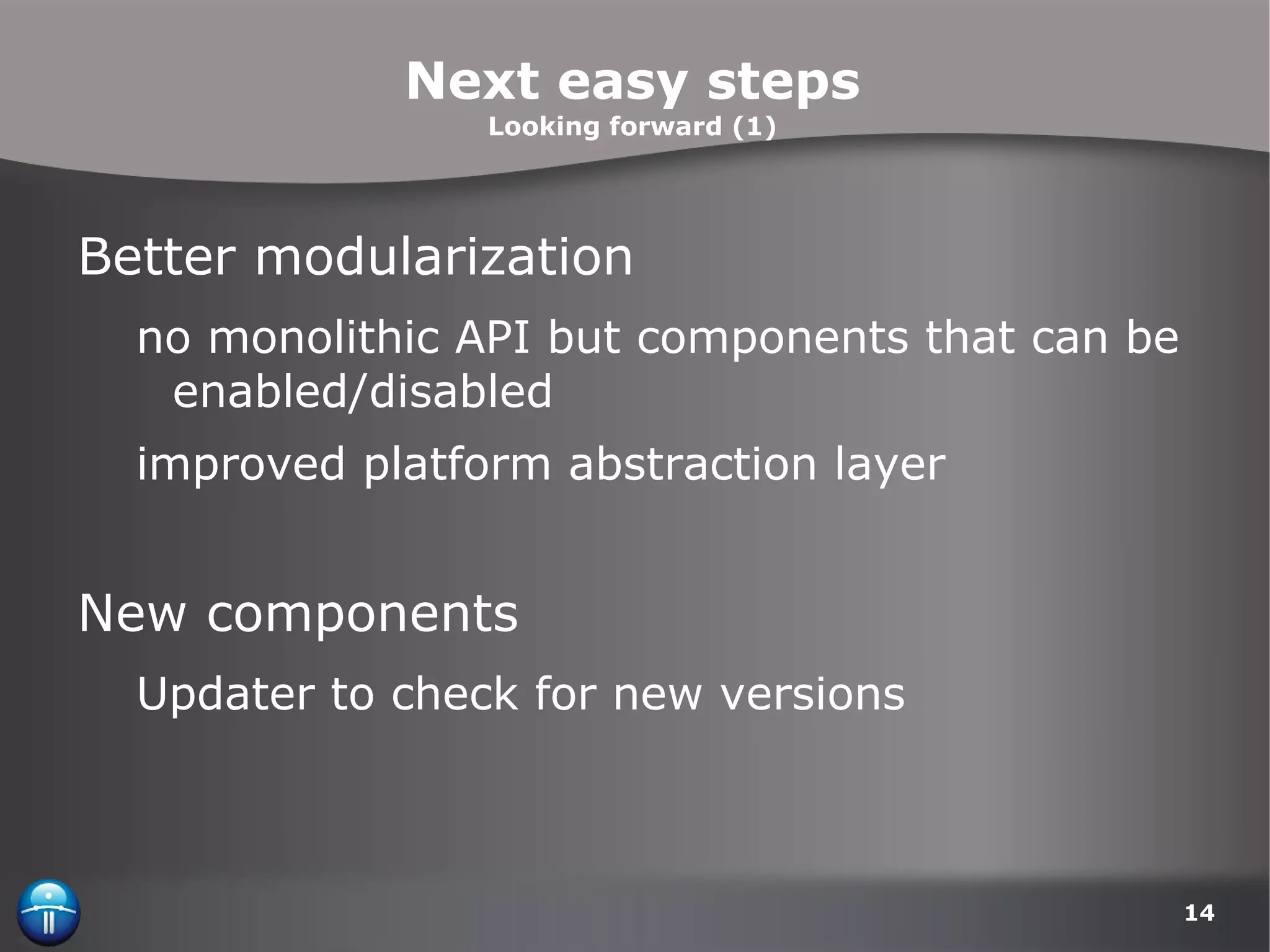 Next easy steps Looking forward (1) Better modularization no monolithic API but components that can be enabled/disabled improved platform abstraction layer New components Updater to check for new versions 