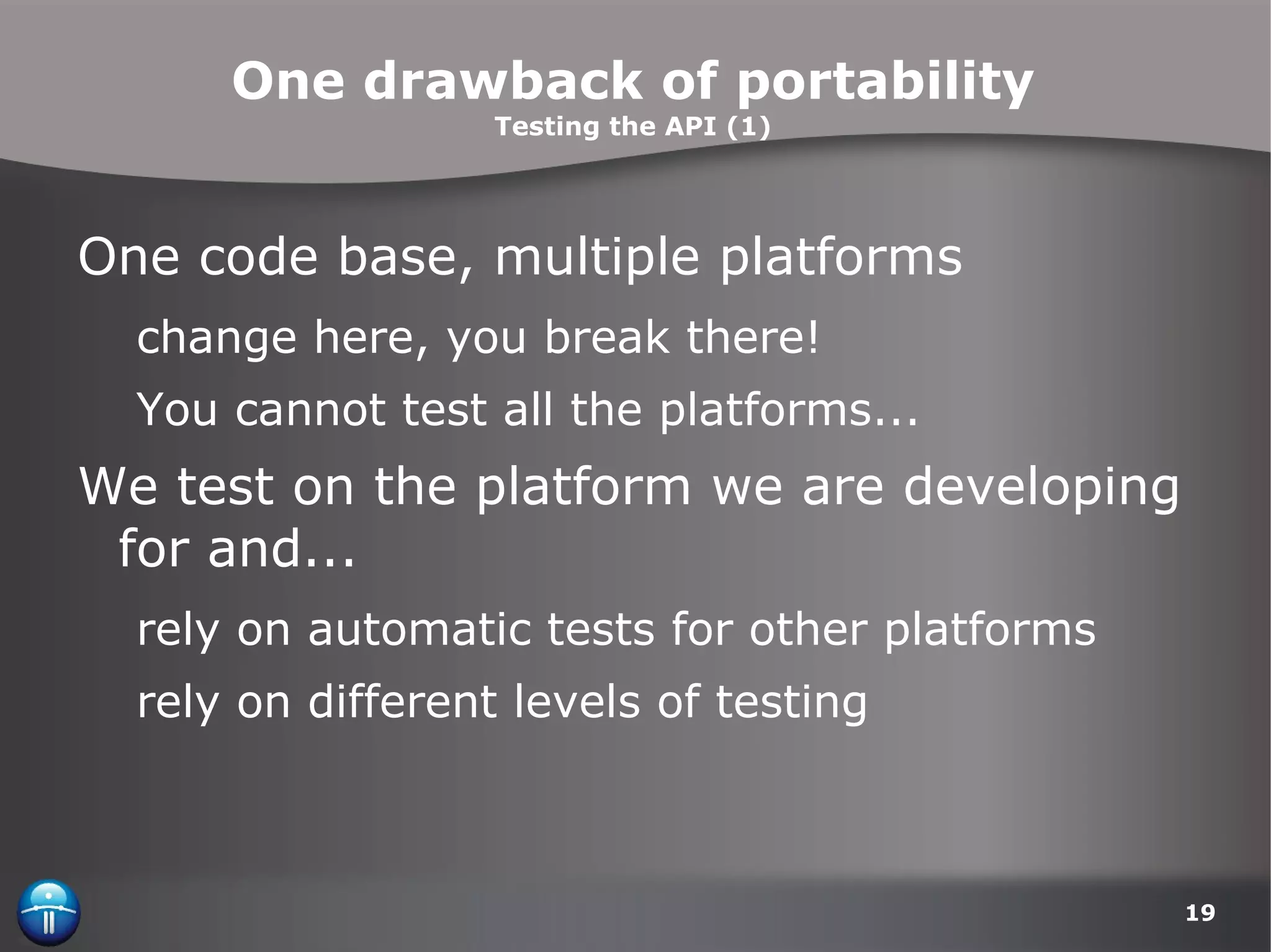 One drawback of portability Testing the API (1) One code base, multiple platforms change here, you break there! You cannot test all the platforms... We test on the platform we are developing for and... rely on automatic tests for other platforms rely on different levels of testing 