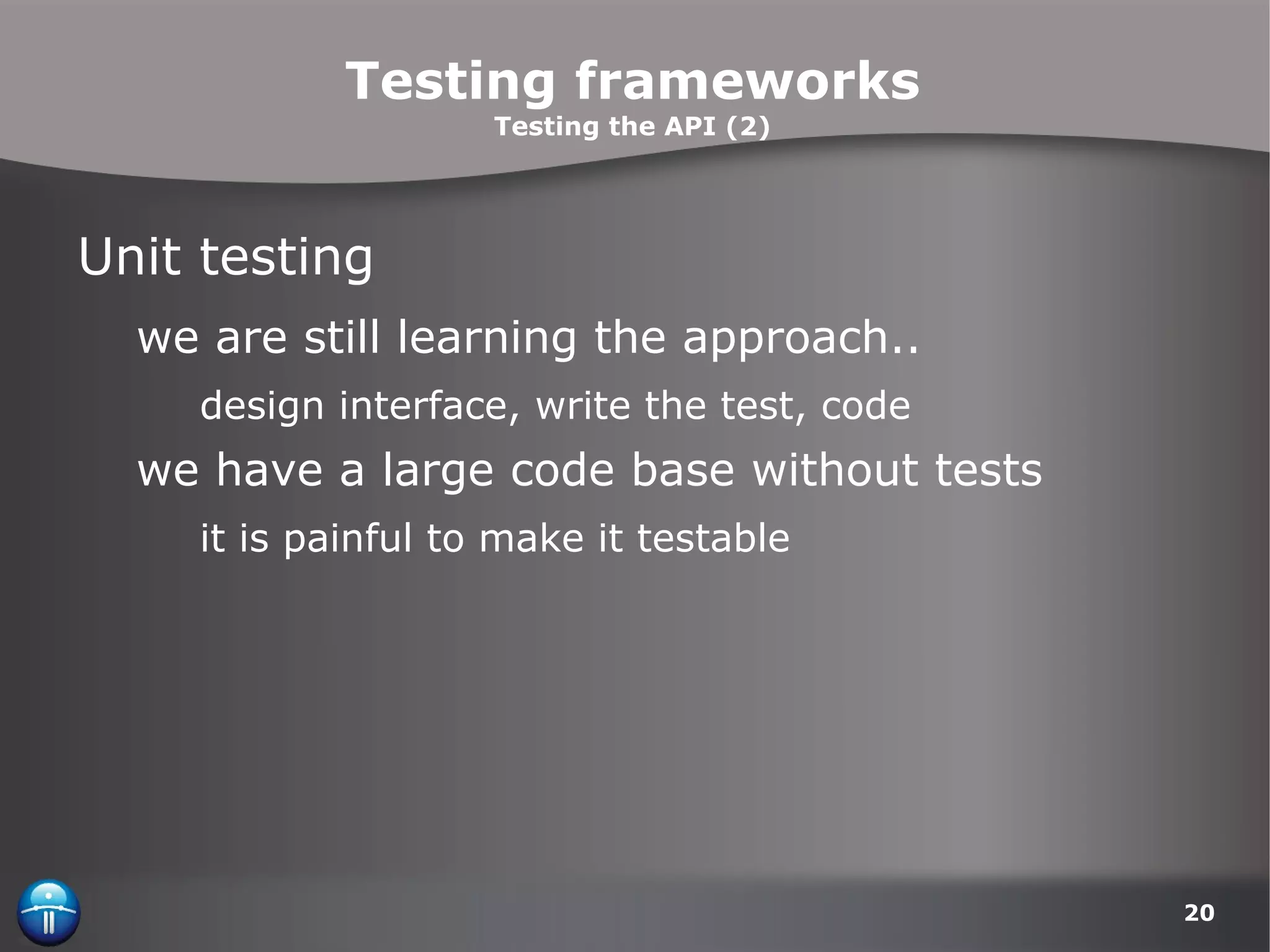 Testing frameworks Testing the API (2) Unit testing we are still learning the approach.. design interface, write the test, code we have a large code base without tests it is painful to make it testable 