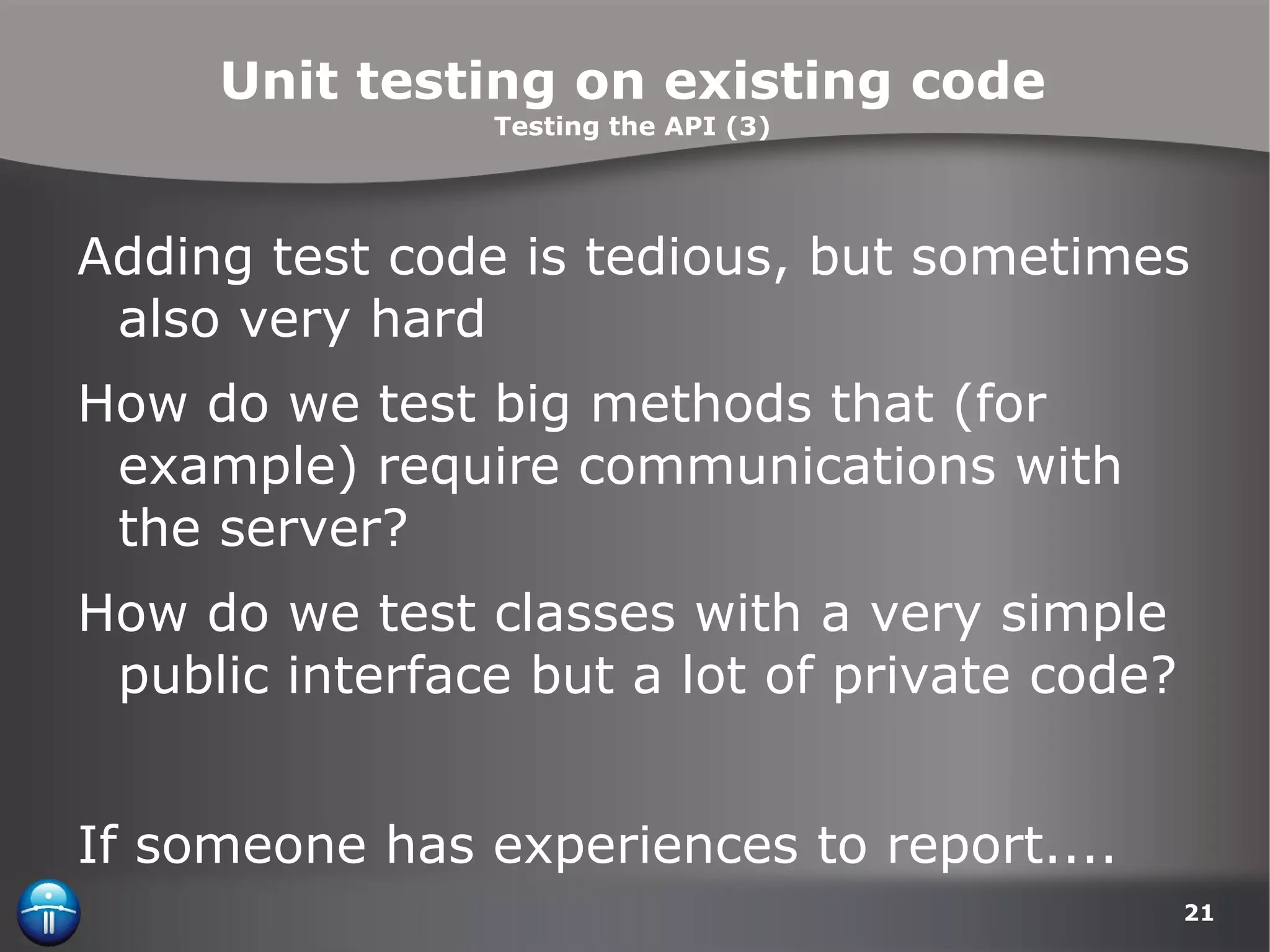 Unit testing on existing code Testing the API (3) Adding test code is tedious, but sometimes also very hard How do we test big methods that (for example) require communications with the server? How do we test classes with a very simple public interface but a lot of private code? If someone has experiences to report.... 