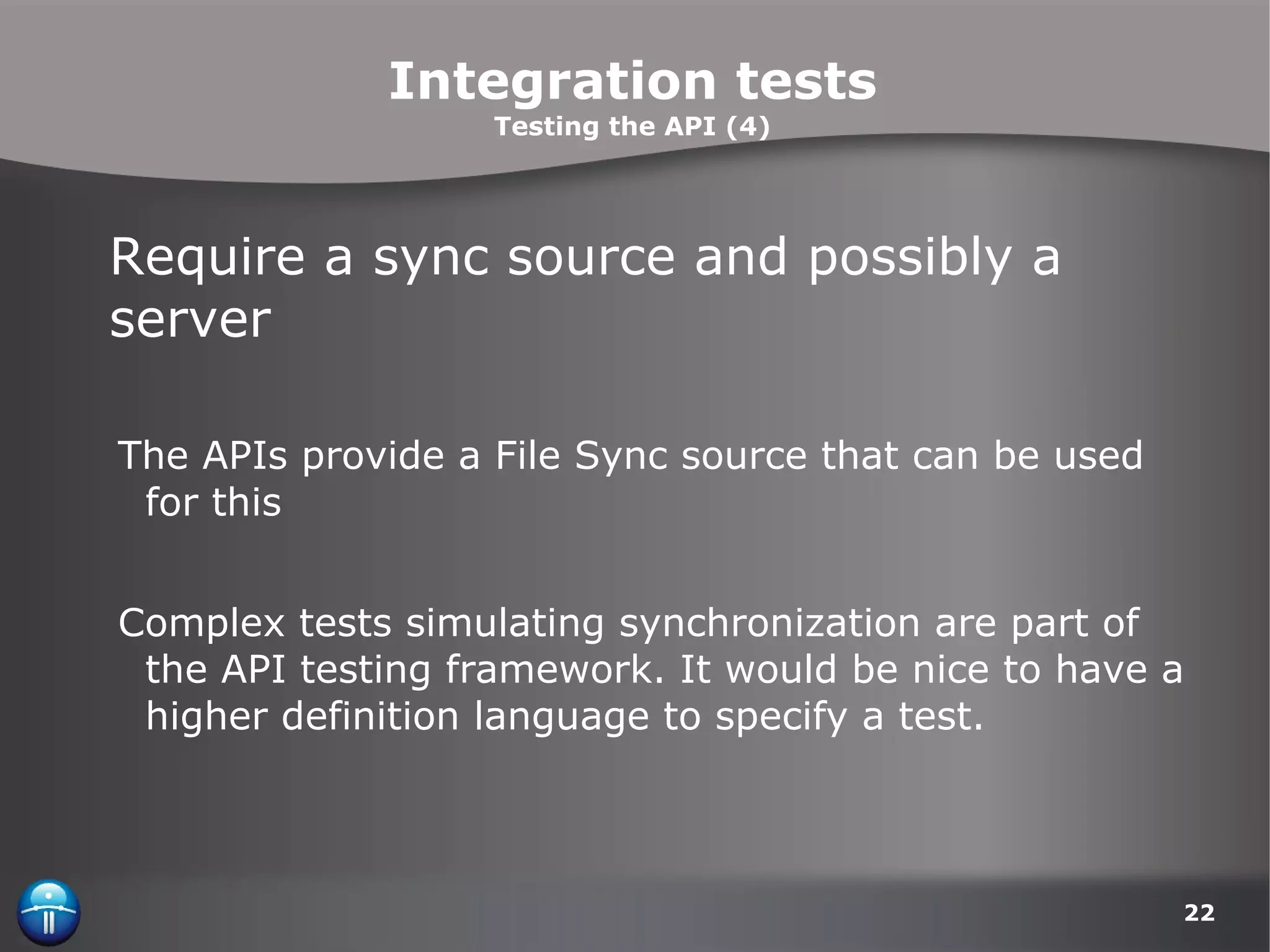 Integration tests Testing the API (4) Require a sync source and possibly a server The APIs provide a File Sync source that can be used for this Complex tests simulating synchronization are part of the API testing framework. It would be nice to have a higher definition language to specify a test. 