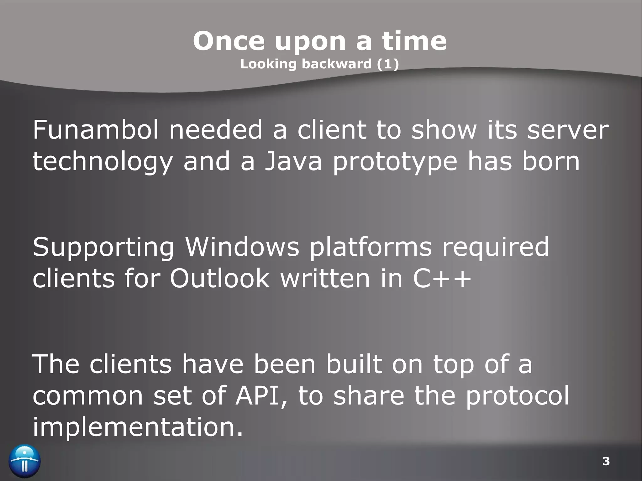 Once upon a time Looking backward (1) Funambol needed a client to show its server technology and a Java prototype has born Supporting Windows platforms required clients for Outlook written in C++ The clients have been built on top of a common set of API, to share the protocol implementation. 